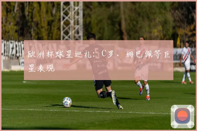 欧洲杯球星巡礼：C罗、姆巴佩等巨星表现