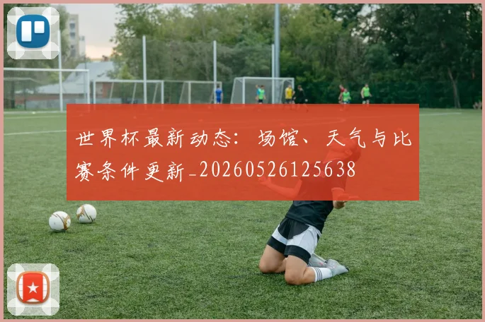 世界杯最新动态：场馆、天气与比赛条件更新_20260526125638
