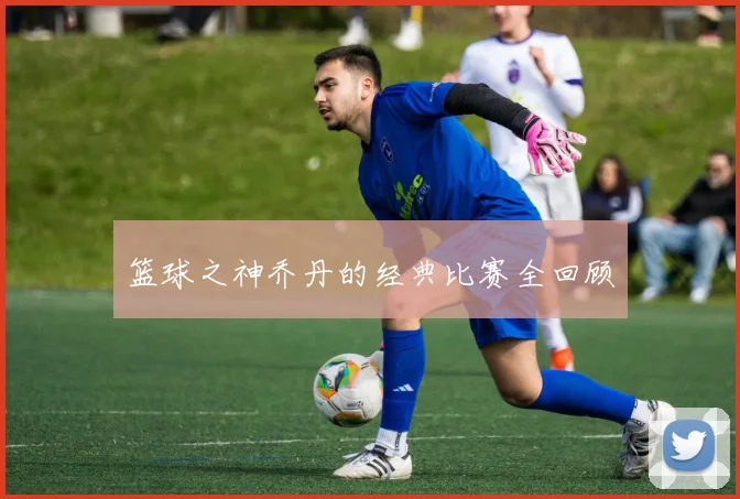 篮球之神乔丹的经典比赛全回顾