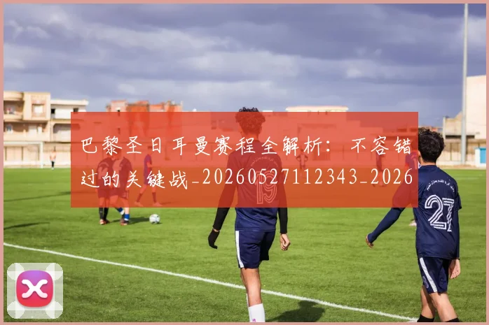 巴黎圣日耳曼赛程全解析：不容错过的关键战_20260527112343_20260609172254