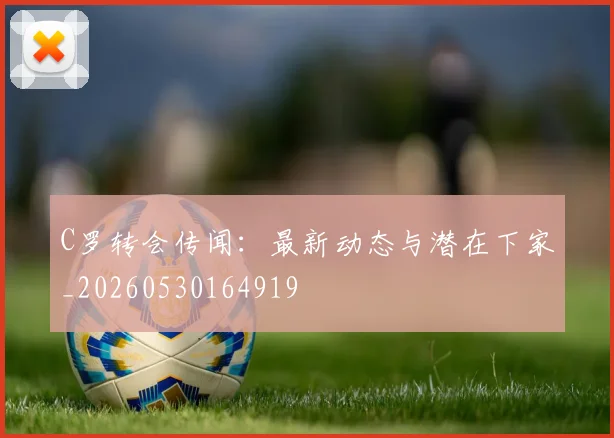 C罗转会传闻：最新动态与潜在下家_20260530164919