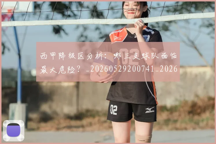西甲降级区分析：哪三支球队面临最大危险？_20260529200741_20260610170248